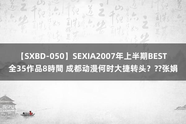 【SXBD-050】SEXIA2007年上半期BEST 全35作品8時間 成都动漫何时大捷转头？??张娟