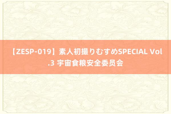 【ZESP-019】素人初撮りむすめSPECIAL Vol.3 宇宙食粮安全委员会