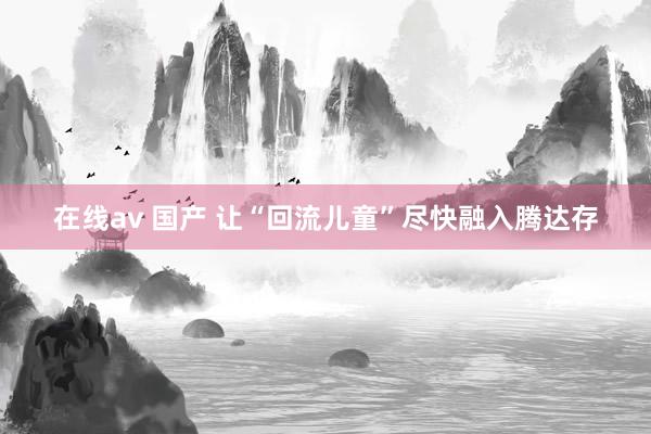 在线av 国产 让“回流儿童”尽快融入腾达存