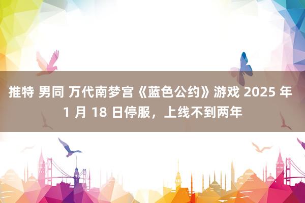 推特 男同 万代南梦宫《蓝色公约》游戏 2025 年 1 月 18 日停服，上线不到两年