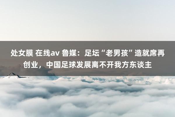 处女膜 在线av 鲁媒：足坛“老男孩”造就席再创业，中国足球发展离不开我方东谈主