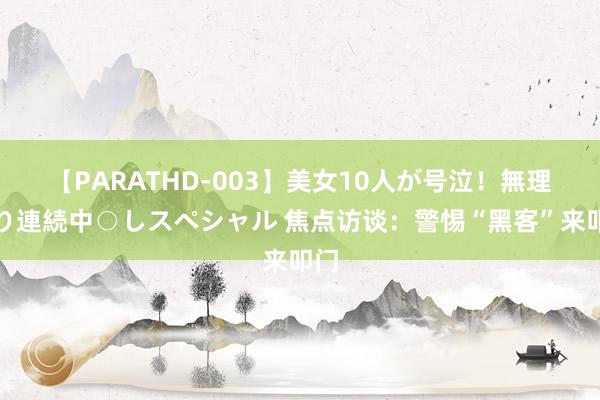 【PARATHD-003】美女10人が号泣！無理やり連続中○しスペシャル 焦点访谈：警惕“黑客”来叩门