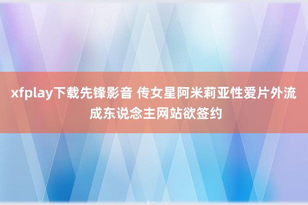 xfplay下载先锋影音 传女星阿米莉亚性爱片外流 成东说念主网站欲签约