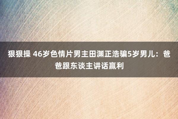 狠狠操 46岁色情片男主田渊正浩骗5岁男儿：爸爸跟东谈主讲话赢利