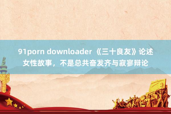 91porn downloader 《三十良友》论述女性故事，不是总共奋发齐与寂寥辩论