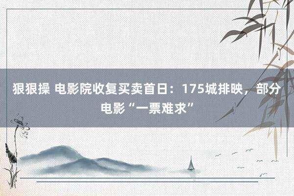 狠狠操 电影院收复买卖首日：175城排映，部分电影“一票难求”