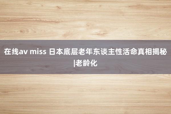 在线av miss 日本底层老年东谈主性活命真相揭秘|老龄化