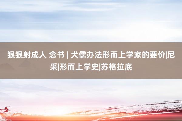 狠狠射成人 念书 | 犬儒办法形而上学家的要价|尼采|形而上学史|苏格拉底