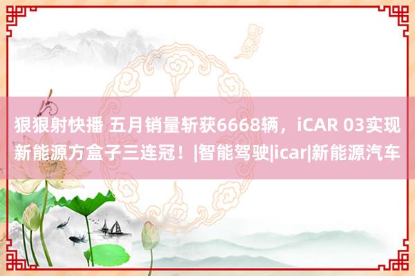 狠狠射快播 五月销量斩获6668辆，iCAR 03实现新能源方盒子三连冠！|智能驾驶|icar|新能源汽车