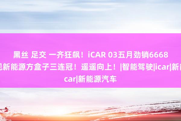 黑丝 足交 一齐狂飙！iCAR 03五月劲销6668辆，实现新能源方盒子三连冠！遥遥向上！|智能驾驶|icar|新能源汽车