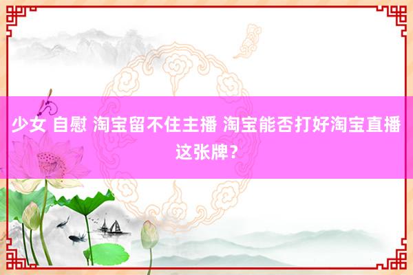 少女 自慰 淘宝留不住主播 淘宝能否打好淘宝直播这张牌？