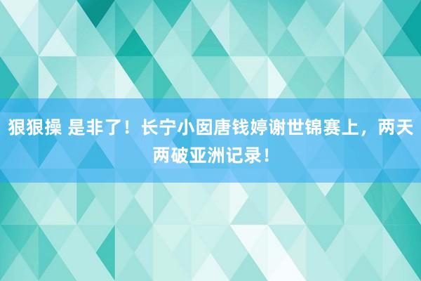 狠狠操 是非了！长宁小囡唐钱婷谢世锦赛上，两天两破亚洲记录！