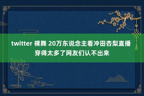 twitter 裸舞 20万东说念主看冲田杏梨直播 穿得太多了网友们认不出来