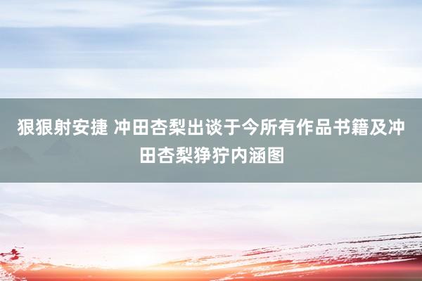 狠狠射安捷 冲田杏梨出谈于今所有作品书籍及冲田杏梨狰狞内涵图