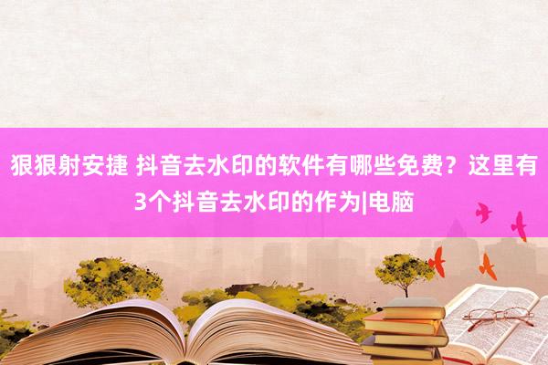 狠狠射安捷 抖音去水印的软件有哪些免费？这里有3个抖音去水印的作为|电脑