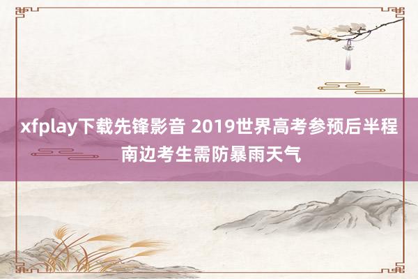 xfplay下载先锋影音 2019世界高考参预后半程 南边考生需防暴雨天气