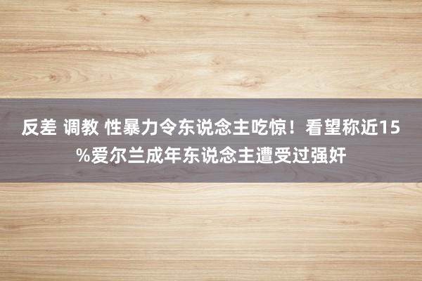 反差 调教 性暴力令东说念主吃惊！看望称近15%爱尔兰成年东说念主遭受过强奸