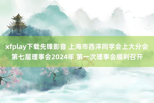 xfplay下载先锋影音 上海市西洋同学会上大分会第七届理事会2024年 第一次理事会顺利召开