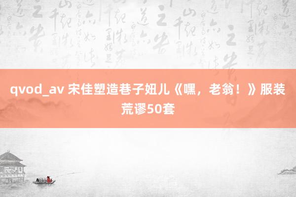 qvod_av 宋佳塑造巷子妞儿《嘿，老翁！》服装荒谬50套