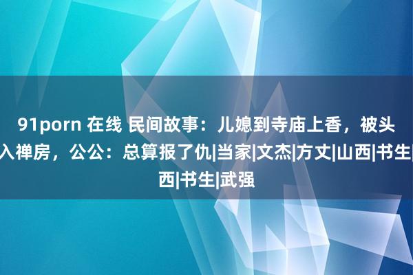 91porn 在线 民间故事：儿媳到寺庙上香，被头陀拉入禅房，公公：总算报了仇|当家|文杰|方丈|山西|书生|武强