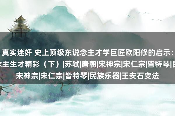 真实迷奸 史上顶级东说念主才学巨匠欧阳修的启示：懂得反着来的东说念主生才精彩（下）|苏轼|唐朝|宋神宗|宋仁宗|皆特琴|民族乐器|王安石变法