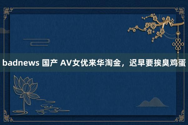 badnews 国产 AV女优来华淘金，迟早要挨臭鸡蛋