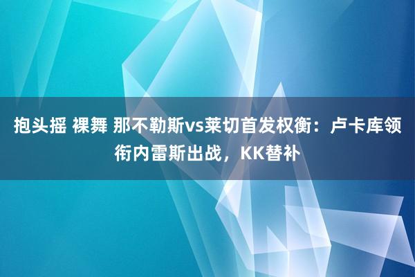 抱头摇 裸舞 那不勒斯vs莱切首发权衡：卢卡库领衔内雷斯出战，KK替补