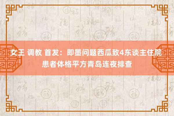 女王 调教 首发：即墨问题西瓜致4东谈主住院 患者体格平方青岛连夜排查