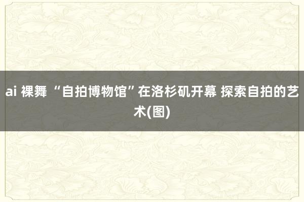 ai 裸舞 “自拍博物馆”在洛杉矶开幕 探索自拍的艺术(图)