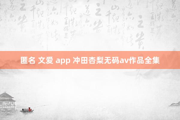 匿名 文爱 app 冲田杏梨无码av作品全集