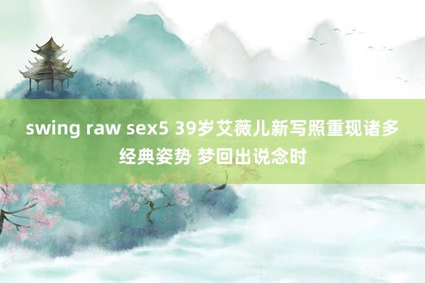 swing raw sex5 39岁艾薇儿新写照重现诸多经典姿势 梦回出说念时