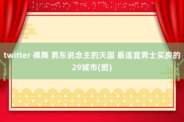 twitter 裸舞 男东说念主的天国 最适宜男士买房的29城市(图)