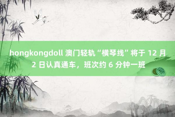 hongkongdoll 澳门轻轨“横琴线”将于 12 月 2 日认真通车，班次约 6 分钟一班