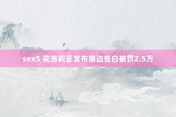 sex5 花洛莉亚发布擦边告白被罚2.5万