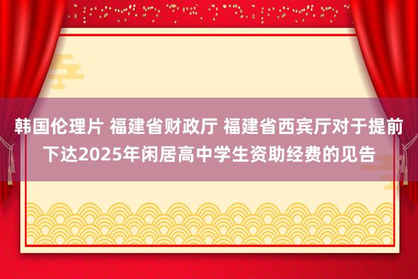 韩国伦理片 福建省财政厅 福建省西宾厅对于提前下达2025年闲居高中学生资助经费的见告