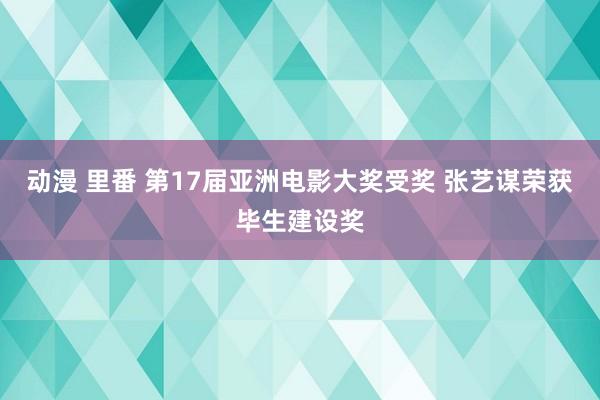 动漫 里番 第17届亚洲电影大奖受奖 张艺谋荣获毕生建设奖