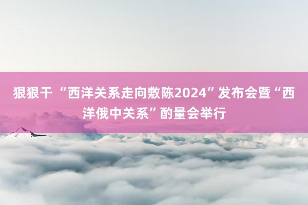 狠狠干 “西洋关系走向敷陈2024”发布会暨“西洋俄中关系”酌量会举行