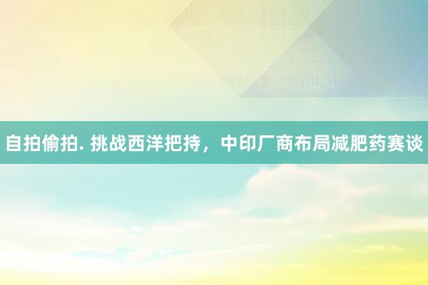 自拍偷拍. 挑战西洋把持，中印厂商布局减肥药赛谈