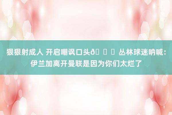 狠狠射成人 开启嘲讽口头👀丛林球迷呐喊：伊兰加离开曼联是因为你们太烂了